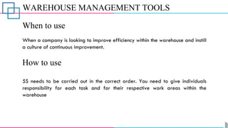 WAREHOUSE MANAGEMENT TOOLS
When to use
When a company is looking to improve efficiency within the warehouse and instill
a culture of continuous improvement.
How to use
5S needs to be carried out in the correct order. You need to give individuals
responsibility for each task and for their respective work areas within the
warehouse
 