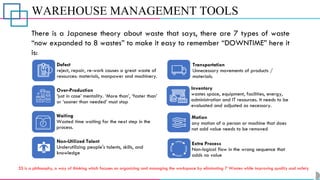WAREHOUSE MANAGEMENT TOOLS
There is a Japanese theory about waste that says, there are 7 types of waste
“now expanded to 8 wastes” to make it easy to remember “DOWNTIME” here it
is:
Defect
reject, repair, re-work causes a great waste of
resources: materials, manpower and machinery.
Over-Production
‘just in case’ mentality. ‘More than’, ‘faster than’
or ‘sooner than needed’ must stop
Waiting
Wasted time waiting for the next step in the
process.
Non-Utilized Talent
Underutilizing people's talents, skills, and
knowledge
Transportation
Unnecessary movements of products /
materials.
Inventory
wastes space, equipment, facilities, energy,
administration and IT resources. It needs to be
evaluated and adjusted as necessary.
Motion
any motion of a person or machine that does
not add value needs to be removed
Extra Process
Non-logical flow in the wrong sequence that
adds no value
5S is a philosophy, a way of thinking which focuses on organizing and managing the workspace by eliminating 7 Wastes while improving quality and safety
 