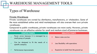 WAREHOUSE MANAGEMENT TOOLS
Types of Warehouse
Private Warehouse
Private warehouses are owned by distributors, manufacturers, or wholesalers. Some of
the more established online and retail marketplaces will also oversee their own private
warehouses.
Compared to public warehouses, private warehouses are more costly. However, private
warehouses are an effective solution for small and medium-sized eCommerce businesses.
✓
Fewer errors because it is managed by a
small group of people
POSITIVE POINTS
X
X
Return rates are low
Less flexibility with operations
NEGATIVE POINTS
✓ Performance improvements
✓
Can be designed to fit the needs of a
specific company
X Expensive to build from the ground up
 