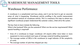WAREHOUSE MANAGEMENT TOOLS
Warehouse Performance
A warehouse is a complicated and busy place, and it can be hard to get an accurate
sense of what is happening. Warehouse activity proﬁling is the careful measurement
and statistical analysis of warehouse activity. This is a necessary ﬁrst step to almost any
signiﬁcant warehouse project: Understand the customer orders, which drive the system.
The key facts to learn include the following.
What is the business? Who are the customers? What are the service requirements? What
special handling is required?
• Area of a warehouse (a larger warehouse will require either more labor or more
equipment to move product) and types of storage, material handling equipment
• The average number of SKUs in the warehouse (a rough indicator of the complexity
of work)
• The average number of pick-lines shipped per day
 