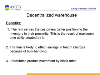 Decentralized warehouse Benefits: 1. The firm serves the customers better positioning the inventory in their proximity. This is the result of maximum time utility created by it. 2. The firm is likely to effect savings in freight charges because of bulk handling 3. It facilitates product movement by block rates 