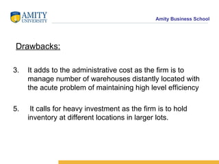 Drawbacks: It adds to the administrative cost as the firm is to manage number of warehouses distantly located with the acute problem of maintaining high level efficiency It calls for heavy investment as the firm is to hold inventory at different locations in larger lots. 