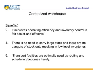 Centralized warehouse Benefits : It improves operating efficiency and inventory control is felt easier and effective There is no need to carry large stock and there are no dangers of stock outs resulting in low level inventories Transport facilities are optimally used as routing and scheduling becomes handy. 
