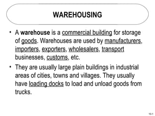 WAREHOUSING

• A warehouse is a commercial building for storage
  of goods. Warehouses are used by manufacturers,
  importers, exporters, wholesalers, transport
  businesses, customs, etc.
• They are usually large plain buildings in industrial
  areas of cities, towns and villages. They usually
  have loading docks to load and unload goods from
  trucks.

                                                         10-1
 