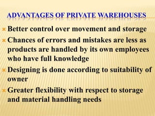 ADVANTAGES OF PRIVATE WAREHOUSES

 Bettercontrol over movement and storage
 Chances of errors and mistakes are less as
  products are handled by its own employees
  who have full knowledge
 Designing is done according to suitability of
  owner
 Greater flexibility with respect to storage
  and material handling needs
 