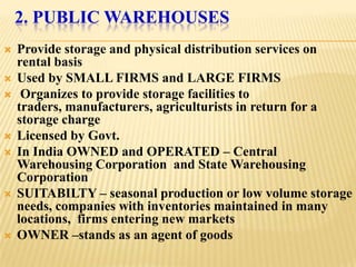 2. PUBLIC WAREHOUSES
   Provide storage and physical distribution services on
    rental basis
   Used by SMALL FIRMS and LARGE FIRMS
    Organizes to provide storage facilities to
    traders, manufacturers, agriculturists in return for a
    storage charge
   Licensed by Govt.
   In India OWNED and OPERATED – Central
    Warehousing Corporation and State Warehousing
    Corporation
   SUITABILTY – seasonal production or low volume storage
    needs, companies with inventories maintained in many
    locations, firms entering new markets
   OWNER –stands as an agent of goods
 