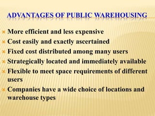 ADVANTAGES OF PUBLIC WAREHOUSING

 More efficient and less expensive
 Cost easily and exactly ascertained

 Fixed cost distributed among many users

 Strategically located and immediately available

 Flexible to meet space requirements of different
  users
 Companies have a wide choice of locations and
  warehouse types
 
