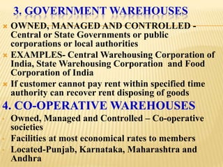 3. GOVERNMENT WAREHOUSES
 OWNED, MANAGED AND CONTROLLED -
  Central or State Governments or public
  corporations or local authorities
 EXAMPLES- Central Warehousing Corporation of
  India, State Warehousing Corporation and Food
  Corporation of India
 If customer cannot pay rent within specified time
  authority can recover rent disposing of goods
4. CO-OPERATIVE WAREHOUSES
•   Owned, Managed and Controlled – Co-operative
    societies
•   Facilities at most economical rates to members
•   Located-Punjab, Karnataka, Maharashtra and
    Andhra
 