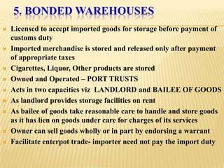 5. BONDED WAREHOUSES
   Licensed to accept imported goods for storage before payment of
    customs duty
   Imported merchandise is stored and released only after payment
    of appropriate taxes
   Cigarettes, Liquor, Other products are stored
   Owned and Operated – PORT TRUSTS
   Acts in two capacities viz LANDLORD and BAILEE OF GOODS
   As landlord provides storage facilities on rent
   As bailee of goods take reasonable care to handle and store goods
    as it has lien on goods under care for charges of its services
   Owner can sell goods wholly or in part by endorsing a warrant
   Facilitate enterpot trade- importer need not pay the import duty
 