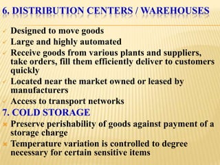 6. DISTRIBUTION CENTERS / WAREHOUSES

   Designed to move goods
   Large and highly automated
   Receive goods from various plants and suppliers,
    take orders, fill them efficiently deliver to customers
    quickly
   Located near the market owned or leased by
    manufacturers
   Access to transport networks
7. COLD STORAGE
 Preserve perishability of goods against payment of a
  storage charge
 Temperature variation is controlled to degree
  necessary for certain sensitive items
 