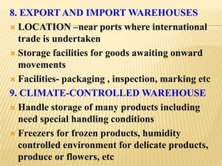 8. EXPORT AND IMPORT WAREHOUSES
 LOCATION –near ports where international
  trade is undertaken
 Storage facilities for goods awaiting onward
  movements
 Facilities- packaging , inspection, marking etc

9. CLIMATE-CONTROLLED WAREHOUSE
 Handle storage of many products including
  need special handling conditions
 Freezers for frozen products, humidity
  controlled environment for delicate products,
  produce or flowers, etc
 