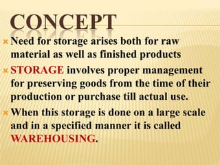 CONCEPT
 Need  for storage arises both for raw
  material as well as finished products
 STORAGE involves proper management
  for preserving goods from the time of their
  production or purchase till actual use.
 When this storage is done on a large scale
  and in a specified manner it is called
  WAREHOUSING.
 