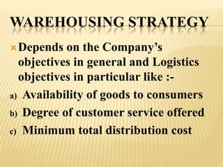 WAREHOUSING STRATEGY
 Depends  on the Company’s
  objectives in general and Logistics
  objectives in particular like :-
a) Availability of goods to consumers

b) Degree of customer service offered

c) Minimum total distribution cost
 