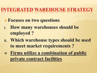 INTEGRATED WAREHOUSE STRATEGY

  Focuses    on two questions
 i.    How many warehouses should be
       employed ?
 ii.   Which warehouse types should be used
       to meet market requirements ?
      Firms utilize a combination of public
       private contract facilities
 