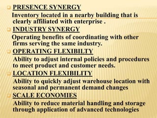  PRESENCE SYNERGY
 Inventory located in a nearby building that is
  clearly affiliated with enterprise .
 INDUSTRY SYNERGY
 Operating benefits of coordinating with other
  firms serving the same industry.
 OPERATING FLEXIBILTY
  Ability to adjust internal policies and procedures
  to meet product and customer needs.
 LOCATION FLEXIBILITY
  Ability to quickly adjust warehouse location with
  seasonal and permanent demand changes
 SCALE ECONOMIES
  Ability to reduce material handling and storage
  through application of advanced technologies
 