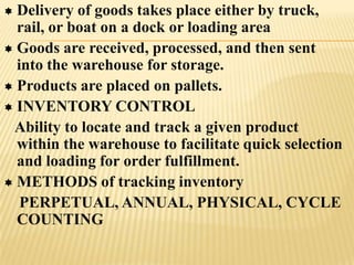  Delivery of goods takes place either by truck,
  rail, or boat on a dock or loading area
 Goods are received, processed, and then sent
  into the warehouse for storage.
 Products are placed on pallets.
 INVENTORY CONTROL
 Ability to locate and track a given product
  within the warehouse to facilitate quick selection
  and loading for order fulfillment.
 METHODS of tracking inventory
   PERPETUAL, ANNUAL, PHYSICAL, CYCLE
  COUNTING
 