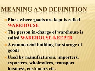 MEANING AND DEFINITION
 Place where goods are kept is called
  WAREHOUSE
 The person in-charge of warehouse is
  called WAREHOUSE-KEEPER
 A commercial building for storage of
  goods
 Used by manufacturers, importers,
  exporters, wholesalers, transport
  business, customers etc.
 