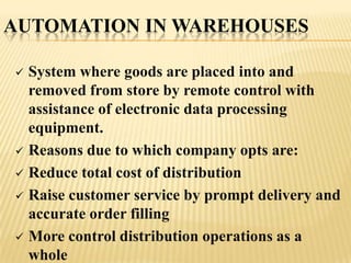 AUTOMATION IN WAREHOUSES

 System where goods are placed into and
  removed from store by remote control with
  assistance of electronic data processing
  equipment.
 Reasons due to which company opts are:

 Reduce total cost of distribution

 Raise customer service by prompt delivery and
  accurate order filling
 More control distribution operations as a
  whole
 