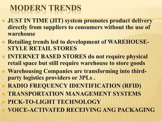 MODERN TRENDS
   JUST IN TIME (JIT) system promotes product delivery
    directly from suppliers to consumers without the use of
    warehouse
   Retailing trends led to development of WAREHOUSE-
    STYLE RETAIL STORES
   INTERNET BASED STORES do not require physical
    retail space but still require warehouse to store goods
   Warehousing Companies are transforming into third-
    party logistics providers or 3PLs .
   RADIO FREQUENCY IDENTIFICATION (RFID)
   TRANSPORTATION MANAGEMENT SYSTEMS
   PICK-TO-LIGHT TECHNOLOGY
   VOICE-ACTIVATED RECEIVING ANG PACKAGING
 