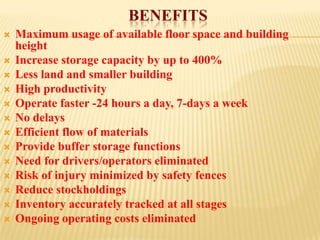 BENEFITS
   Maximum usage of available floor space and building
    height
   Increase storage capacity by up to 400%
   Less land and smaller building
   High productivity
   Operate faster -24 hours a day, 7-days a week
   No delays
   Efficient flow of materials
   Provide buffer storage functions
   Need for drivers/operators eliminated
   Risk of injury minimized by safety fences
   Reduce stockholdings
   Inventory accurately tracked at all stages
   Ongoing operating costs eliminated
 