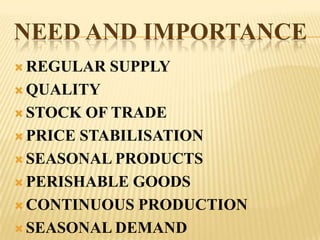 NEED AND IMPORTANCE
 REGULAR   SUPPLY
 QUALITY

 STOCK  OF TRADE
 PRICE STABILISATION

 SEASONAL PRODUCTS

 PERISHABLE GOODS

 CONTINUOUS PRODUCTION

 SEASONAL DEMAND
 