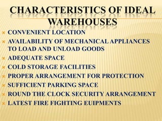 CHARACTERISTICS OF IDEAL
         WAREHOUSES
   CONVENIENT LOCATION
   AVAILABILITY OF MECHANICAL APPLIANCES
    TO LOAD AND UNLOAD GOODS
   ADEQUATE SPACE
   COLD STORAGE FACILITIES
   PROPER ARRANGEMENT FOR PROTECTION
   SUFFICIENT PARKING SPACE
   ROUND THE CLOCK SECURITY ARRANGEMENT
   LATEST FIRE FIGHTING EUIPMENTS
 
