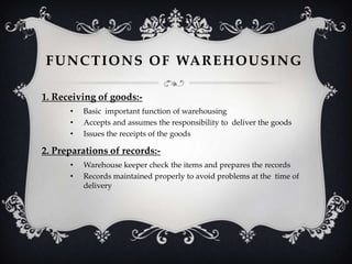 F U N C T I O N S O F WA R E H O U S I N G
1. Receiving of goods:•
•
•

Basic important function of warehousing
Accepts and assumes the responsibility to deliver the goods
Issues the receipts of the goods

2. Preparations of records:•
•

Warehouse keeper check the items and prepares the records
Records maintained properly to avoid problems at the time of
delivery

 