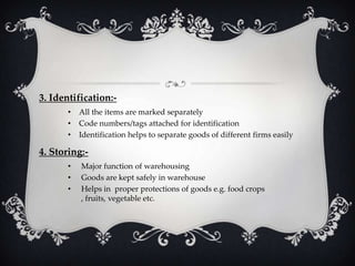 3. Identification:•
•
•

All the items are marked separately
Code numbers/tags attached for identification
Identification helps to separate goods of different firms easily

4. Storing:•
•
•

Major function of warehousing
Goods are kept safely in warehouse
Helps in proper protections of goods e.g. food crops
, fruits, vegetable etc.

 