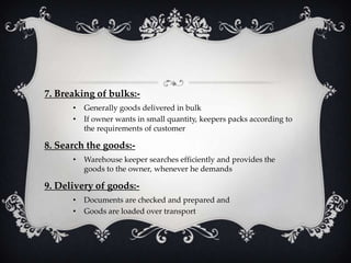 7. Breaking of bulks:•
•

Generally goods delivered in bulk
If owner wants in small quantity, keepers packs according to
the requirements of customer

8. Search the goods:•

Warehouse keeper searches efficiently and provides the
goods to the owner, whenever he demands

9. Delivery of goods:•
•

Documents are checked and prepared and
Goods are loaded over transport

 