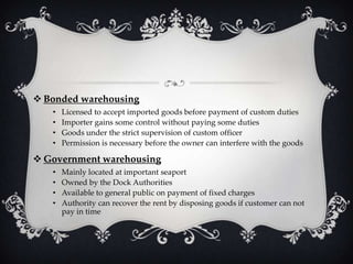  Bonded warehousing
•
•
•
•

Licensed to accept imported goods before payment of custom duties
Importer gains some control without paying some duties
Goods under the strict supervision of custom officer
Permission is necessary before the owner can interfere with the goods

 Government warehousing
•
•
•
•

Mainly located at important seaport
Owned by the Dock Authorities
Available to general public on payment of fixed charges
Authority can recover the rent by disposing goods if customer can not
pay in time

 