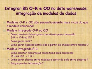 Integrar BD O-R e OO no data warehouse:
integração de modelos de dados
 Modelos O-R e OO são semanticamente mais ricos do que
o modelo relacional
 Modelo integrado O-R ou OO:
• Como construir hierarquias conceituais para conversão
E-R  O-R ou OO ?
• Como gerar oids ?
• Como gerar ligações entre oids a partir de chaves entre tabelas ?
 Modelo integrado E-R:
• Como achatar hierarquias conceituais para conversão
O-R ou OO  E-R ?
• Como gerar chaves entre tabelas a partir de oids entre objetos ?
• Porque perder informação ?
 
