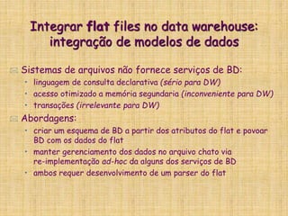 Integrar flat files no data warehouse:
integração de modelos de dados
 Sistemas de arquivos não fornece serviços de BD:
• linguagem de consulta declarativa (sério para DW)
• acesso otimizado a memória segundaria (inconveniente para DW)
• transações (irrelevante para DW)
 Abordagens:
• criar um esquema de BD a partir dos atributos do flat e povoar
BD com os dados do flat
• manter gerenciamento dos dados no arquivo chato via
re-implementação ad-hoc da alguns dos serviços de BD
• ambos requer desenvolvimento de um parser do flat
 