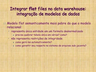 Integrar flat files no data warehouse:
integração de modelos de dados
 Modelo flat semanticamente mais pobre do que o modelo
relacional
• representa única entidade em um formato desnormalizado
 precisa quebrar tabela única em várias? como?
• não representa restrições de integridade
 como gerá-las automaticamente?
 como garantir seu respeito no sistema de arquivso sub-jacente?
 
