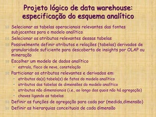 Projeto lógico de data warehouse:
especificação do esquema analítico
 Selecionar as tabelas operacionais relevantes das fontes
subjacentes para o modelo analítico
 Selecionar os atributos relevantes dessas tabelas
 Possivelmente definir atributos e relações (tabelas) derivados de
granularidade suficiente para descoberta de insights por OLAP ou
mineração
 Escolher um modelo de dados analítico
• estrala, floco de neve, constelação
 Particionar os atributos relevantes e derivados em:
• atributos da(s) tabela(s) de fatos do modelo analítico
• atributos das tabelas de dimensões do modelo analítico
• atributos não dimensionais (i.e., ao longo dos quais não há agregação)
• chaves ligando as tabelas
 Definir as funções de agregação para cada par (medida,dimensão)
 Definir as hierarquias conceituais de cada dimensão
 