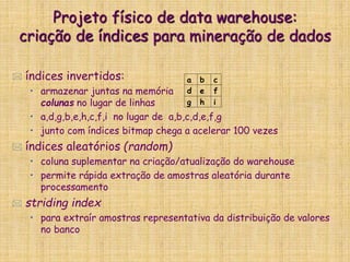 Projeto físico de data warehouse:
criação de índices para mineração de dados
 índices invertidos:
• armazenar juntas na memória
colunas no lugar de linhas
• a,d,g,b,e,h,c,f,i no lugar de a,b,c,d,e,f,g
• junto com índices bitmap chega a acelerar 100 vezes
 índices aleatórios (random)
• coluna suplementar na criação/atualização do warehouse
• permite rápida extração de amostras aleatória durante
processamento
 striding index
• para extraír amostras representativa da distribuição de valores
no banco
a b c
d e f
g h i
 