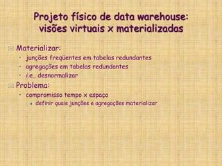 Projeto físico de data warehouse:
visões virtuais x materializadas
 Materializar:
• junções freqüentes em tabelas redundantes
• agregações em tabelas redundantes
• i.e., desnormalizar
 Problema:
• compromisso tempo x espaço
 definir quais junções e agregações materializar
 