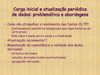 Carga inicial e atualização periódica
de dados: problemática e abordagens
 Como não atrapalhar o rendimento das fontes OLTP?
• Continuamente mantém no background uma cópia histórica de
curto prazo
• Essa cópia é usada para a carga e a atualização
 Atualização incremental ?
 Manutenção da consistência e validade dos dados
derivados:
• atributos derivados
• relações derivadas (visões materializadas)
• agregações derivadas
 