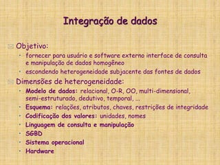 Integração de dados
 Objetivo:
• fornecer para usuário e software externo interface de consulta
e manipulação de dados homogêneo
• escondendo heterogeneidade subjacente das fontes de dados
 Dimensões de heterogeneidade:
• Modelo de dados: relacional, O-R, OO, multi-dimensional,
semi-estruturado, dedutivo, temporal, ...
• Esquema: relações, atributos, chaves, restrições de integridade
• Codificação dos valores: unidades, nomes
• Linguagem de consulta e manipulação
• SGBD
• Sistema operacional
• Hardware
 