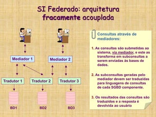 SI Federado: arquitetura
fracamente acouplada
Mediador 1 Mediador 2
Tradutor 1 Tradutor 2 Tradutor 3
BD1 BD2 BD3
Consultas através de
mediadores:
1. As consultas são submetidas ao
sistema, via mediador, e este as
transforma em subconsultas a
serem enviadas às bases de
dados.
2. As subconsultas geradas pelo
mediador devem ser traduzidas
para linguagens de consultas
de cada SGBD componente.
3. Os resultados das consultas são
traduzidos e a resposta é
devolvida ao usuário
 
