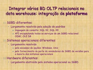 Integrar vários BD OLTP relacionais no
data warehouse: integração de plataforma
 SGBD diferentes:
• Largamente resolvido pela adoção de padrões
 linguagem de consulta: SQL-92, SQL-99
 API encapsulando todos os serviços de um SGBD relacional:
ODBC, OLE DB
 Sistemas operacionais diferentes:
• Largamente resolvido
 pela escassez de opções: Windows, Unix
 pelo fornecimento da parte do vendedores de SGBD de versões para
a maioria dos sistemas operacionais
 Hardware diferentes:
• Largamente abstraído pelo sistema operacional ou SGBD
 