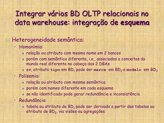 Integrar vários BD OLTP relacionais no
data warehouse: integração de esquema
 Heterogeneidade semântica:
• Homonímia:
 relação ou atributo com mesmo nome em 2 bancos
 porém com semântica diferente, i.e., associados a conceitos do
mundo real diferente na cabeça dos 2 DBAs
 ex, atributo tipo em BD1 pode ser marca em BD2 e modelo em BD3
• Polisemia:
 relação ou atributo com mesma semântica
 porém com nomes diferente em cada esquema
 se não identificado pode gerar redundância e inconsistência
• Redundância:
 tabela ou atributo de BD1 pode ser derivada a partir das tabelas ou
atributo de BD2, via visões ou agregações
 
