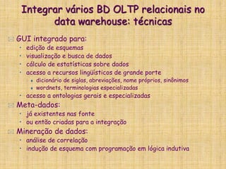 Integrar vários BD OLTP relacionais no
data warehouse: técnicas
 GUI integrado para:
• edição de esquemas
• visualização e busca de dados
• cálculo de estatísticas sobre dados
• acesso a recursos lingüísticos de grande porte
 dicionário de siglas, abreviações, nome próprios, sinônimos
 wordnets, terminologias especializadas
• acesso a ontologias gerais e especializadas
 Meta-dados:
• já existentes nas fonte
• ou então criadas para a integração
 Mineração de dados:
• análise de correlação
• indução de esquema com programação em lógica indutiva
 