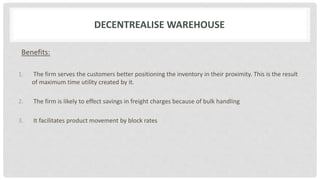 DECENTREALISE WAREHOUSE
Benefits:
1. The firm serves the customers better positioning the inventory in their proximity. This is the result
of maximum time utility created by it.
2. The firm is likely to effect savings in freight charges because of bulk handling
3. It facilitates product movement by block rates
 