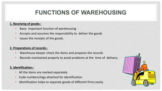 FUNCTIONS OF WAREHOUSING
1. Receiving of goods:-
• Basic important function of warehousing
• Accepts and assumes the responsibility to deliver the goods
• Issues the receipts of the goods.
2. Preparations of records:-
• Warehouse keeper check the items and prepares the records
• Records maintained properly to avoid problems at the time of delivery.
3. Identification:-
• All the items are marked separately
• Code numbers/tags attached for identification
• Identification helps to separate goods of different firms easily.
 
