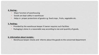 4. Storing:-
• Major function of warehousing
• Goods are kept safely in warehouse
• Helps in proper protections of goods e.g. food crops , fruits, vegetable etc.
5. Packing:-
• Provided by the warehouse keeper if owner requires such facilities
• Packaging is done in a reasonable way according to size and quantity of goods.
6. Information about receipts:-
• Warehouse keeper checks and informs about the goods to the concerned department
 