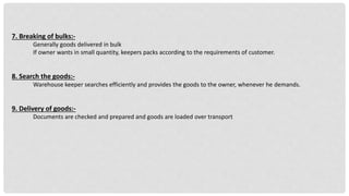 7. Breaking of bulks:-
Generally goods delivered in bulk
If owner wants in small quantity, keepers packs according to the requirements of customer.
8. Search the goods:-
Warehouse keeper searches efficiently and provides the goods to the owner, whenever he demands.
9. Delivery of goods:-
Documents are checked and prepared and goods are loaded over transport
 