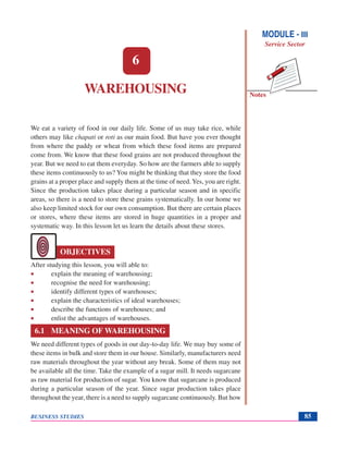 Notes
BUSINESS STUDIES 85
6
OBJECTIVES
WAREHOUSING
We eat a variety of food in our daily life. Some of us may take rice, while
others may like chapati or roti as our main food. But have you ever thought
from where the paddy or wheat from which these food items are prepared
come from. We know that these food grains are not produced throughout the
year. But we need to eat them everyday. So how are the farmers able to supply
these items continuously to us? You might be thinking that they store the food
grains at a proper place and supply them at the time of need. Yes, you are right.
Since the production takes place during a particular season and in specific
areas, so there is a need to store these grains systematically. In our home we
also keep limited stock for our own consumption. But there are certain places
or stores, where these items are stored in huge quantities in a proper and
systematic way. In this lesson let us learn the details about these stores.
After studying this lesson, you will able to:
• explain the meaning of warehousing;
• recognise the need for warehousing;
• identify different types of warehouses;
• explain the characteristics of ideal warehouses;
• describe the functions of warehouses; and
• enlist the advantages of warehouses.
6.1 MEANING OF WAREHOUSING
We need different types of goods in our day-to-day life. We may buy some of
these items in bulk and store them in our house. Similarly, manufacturers need
raw materials throughout the year without any break. Some of them may not
be available all the time. Take the example of a sugar mill. It needs sugarcane
as raw material for production of sugar. You know that sugarcane is produced
during a particular season of the year. Since sugar production takes place
throughout the year, there is a need to supply sugarcane continuously. But how
MODULE - III
Service Sector
 