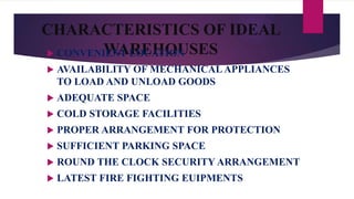 CHARACTERISTICS OF IDEAL
WAREHOUSES CONVENIENT LOCATION
 AVAILABILITY OF MECHANICAL APPLIANCES
TO LOAD AND UNLOAD GOODS
 ADEQUATE SPACE
 COLD STORAGE FACILITIES
 PROPER ARRANGEMENT FOR PROTECTION
 SUFFICIENT PARKING SPACE
 ROUND THE CLOCK SECURITY ARRANGEMENT
 LATEST FIRE FIGHTING EUIPMENTS
 