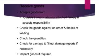 • Accepts goods from
‒ Outside transportation or attached factory &
accepts responsibility
• Check the goods against an order & the bill of
loading
• Check the quantities
• Check for damage & fill out damage reports if
necessary
• Inspect goods if required
Receive goods
 