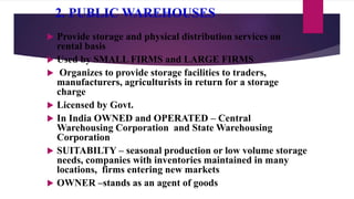 2. PUBLIC WAREHOUSES
 Provide storage and physical distribution services on
rental basis
 Used by SMALL FIRMS and LARGE FIRMS
 Organizes to provide storage facilities to traders,
manufacturers, agriculturists in return for a storage
charge
 Licensed by Govt.
 In India OWNED and OPERATED – Central
Warehousing Corporation and State Warehousing
Corporation
 SUITABILTY – seasonal production or low volume storage
needs, companies with inventories maintained in many
locations, firms entering new markets
 OWNER –stands as an agent of goods
 